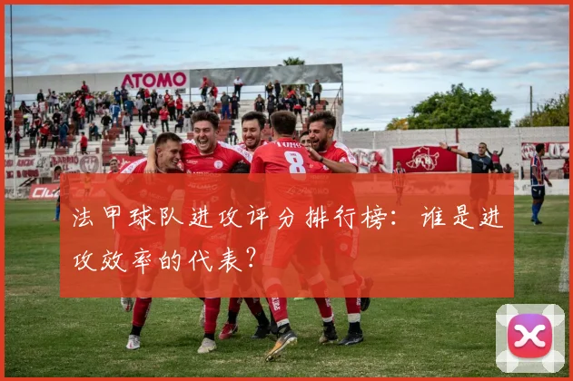 法甲球队进攻评分排行榜：谁是进攻效率的代表？