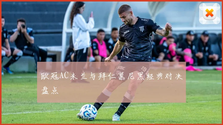 欧冠AC米兰与拜仁慕尼黑经典对决盘点