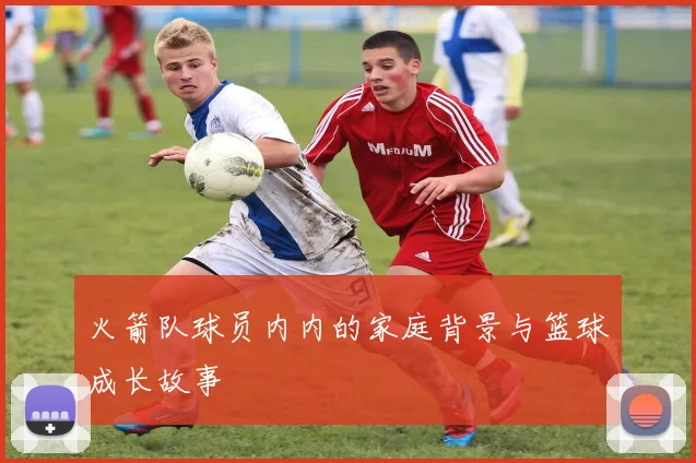火箭队球员内内的家庭背景与篮球成长故事
