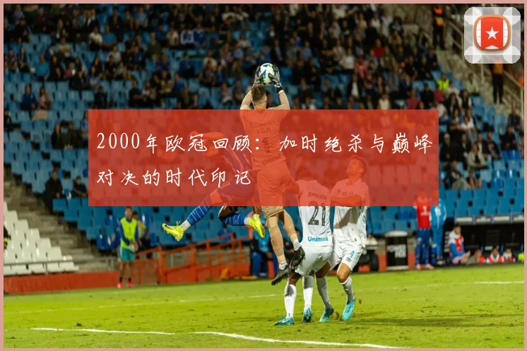 2000年欧冠回顾：加时绝杀与巅峰对决的时代印记
