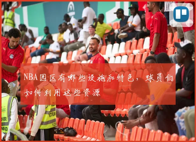 NBA园区有哪些设施和特色，球员们如何利用这些资源