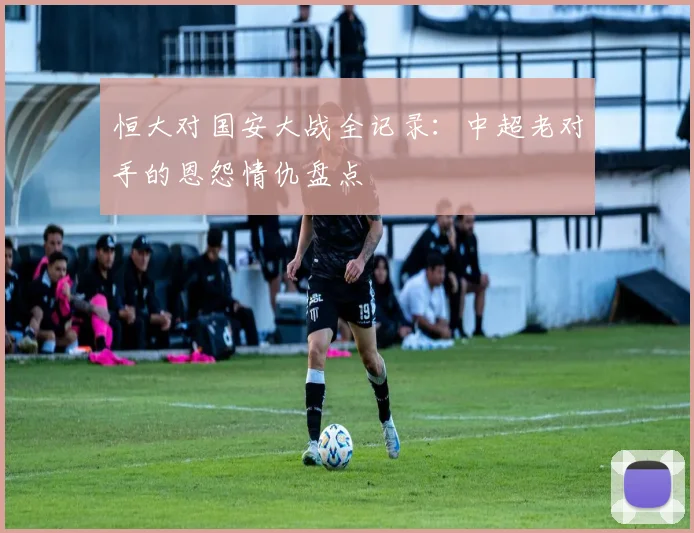 恒大对国安大战全记录：中超老对手的恩怨情仇盘点